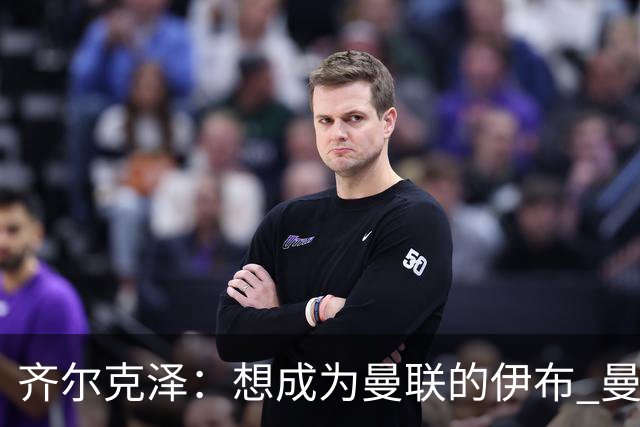 齐尔克泽：想成为曼联的伊布 曼联比拜仁更大